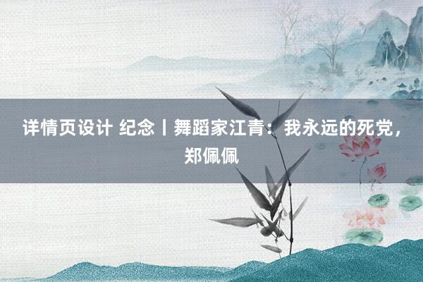 详情页设计 纪念丨舞蹈家江青：我永远的死党，郑佩佩