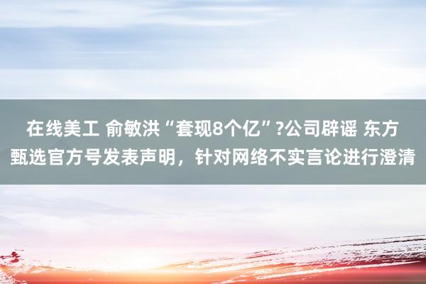 在线美工 俞敏洪“套现8个亿”?公司辟谣 东方甄选官方号发表声明，针对网络不实言论进行澄清