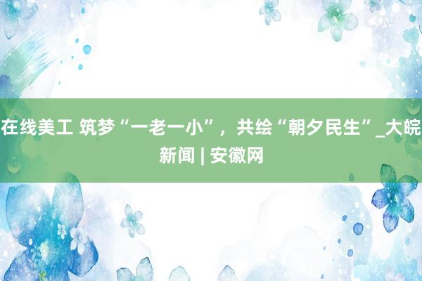 在线美工 筑梦“一老一小”，共绘“朝夕民生”_大皖新闻 | 安徽网