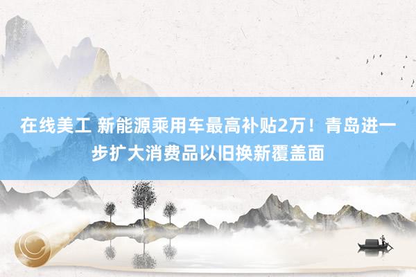 在线美工 新能源乘用车最高补贴2万！青岛进一步扩大消费品以旧换新覆盖面