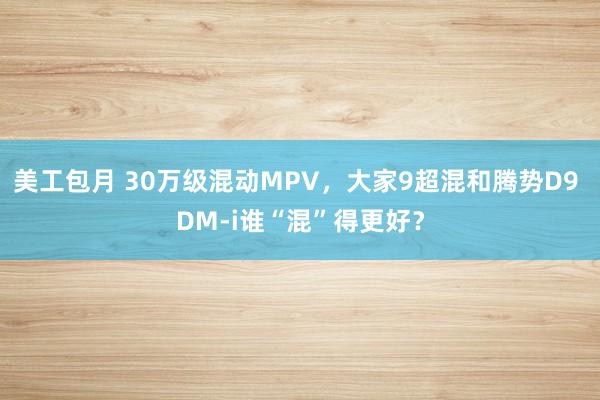 美工包月 30万级混动MPV，大家9超混和腾势D9 DM-i谁“混”得更好？