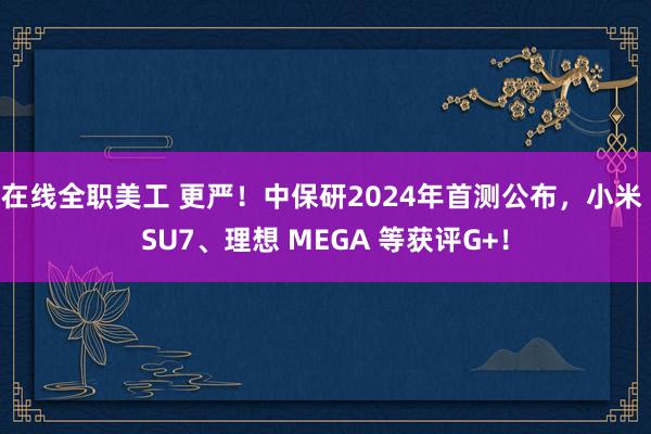 在线全职美工 更严！中保研2024年首测公布，小米 SU7、理想 MEGA 等获评G+！