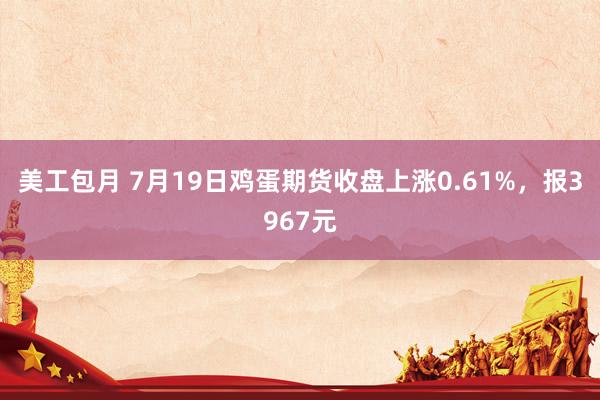 美工包月 7月19日鸡蛋期货收盘上涨0.61%，报3967元