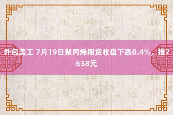 外包美工 7月19日聚丙烯期货收盘下跌0.4%，报7638元