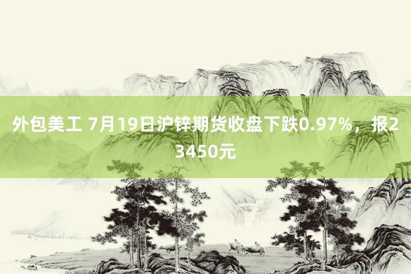 外包美工 7月19日沪锌期货收盘下跌0.97%，报23450元